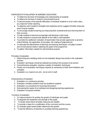 PURPOSES OF EVALUATION IN NURSING EDUCATION
● To determine the level of knowledge and understanding of students
● To determine the level of student’s clinical performance.
● To become aware of the specific difficulties of individual students or of an entire class,
as a basis for further teaching .
● To diagnose each student’s strengths and weakness and to suggest remedial measures
which may be needed .
● To encourage student’s learning by measuring their achievements and informing them of
their success
● To help students to become increasingly self directing in their study
● To help students to acquire that attitude of and skills in self evaluation
● To provide the additional motivation of examination that provide opportunity to practice
critical thinking, the application of principles, the making of judgments etc.
● To estimate the effectiveness of teaching and learning techniques, of subject content
and of instructional media in attaining the goals of the programme
● To gather information needed for administrative purpose
Principles of evaluation
1. Determining and clarifying what is to be evaluated always has priority in the evaluation
process.
2. Evaluation techniques should be selected according to the purpose to be served .
3. Comprehensive evaluation requires a variety of evaluation techniques
4. Proper use of evaluation techniques requires an awareness of both their limitations and
strengths.
5. Evaluation is a means to an end , not an end in itself
Characteristics of evaluation
1. Evaluation is a continuous process
2. Evaluation includes academic and non-academic subjects
3. Evaluation is a procedure for improving the product:
4. Discovering the needs of an individual and designing learning experiences:
5. Evaluation is purpose oriented
Functions of evaluation
1. To make provisions for guiding the growth of individuals and pupils.
2. To diagnose the weakness and strength of the pupils.
3. To locate areas where remedial measures are needed .
4. To provide a basis for a modification of the curriculum and the course.
5. To motivate pupils toward better attainment and growth.
6. To test the efficiency of teachers in providing learning experiences.
 