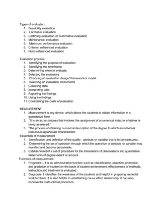 Types of evaluation
1. Feasibility evaluation
2. Formative evaluation
3. Certifying evaluation or Summative evaluation
4. Maintenance evaluation
5. Maximum performance evaluation
6. Criterion referenced evaluation
7. Norm referenced evaluation
Evaluation process
1. Identifying the purpose of evaluation.
2. Identifying the time frame.
3. Determining when to evaluate.
4. Selecting the evaluators
5. Choosing an evaluation design/ framework or model.
6. Selecting an evaluation instruments
7. Collecting data.
8. Interpreting data
9. Reporting the findings
10. Using the findings
11. Considering the costs of evaluation.
MEASUREMENT
1. Measurement is any device, which allows the students to obtain information in a
quantitative form
2. “It is an act or process that involves the assignment of a numerical index to whatever is
being assessed.”
3. “The process of obtaining numerical description of the degree to which an individual
possesses a particular characteristic
Essentials of measurement
1. Identification and definition of the quality , attribute or variable that is to be measured.
2. Determining the set of operation through which the operation of attribute or variable may
manifest and become perceivable.
3. Establishment of a set of procedure for the translations of observations into quantitative
statements of degree extent or amount
Functions of measurement
1. Prognosis – It is an administrative function such as classification, selection, promotion
and gradation of student on the basis of student achievement, effectiveness of methods,
instruction and treatment is evaluated.
2. Diagnosis- It identifies the weakness of the students and helpful in preparing remedial
work for them. It is also helpful in establishing cause effect relationship. It can also
improve the instructional procedure.
 