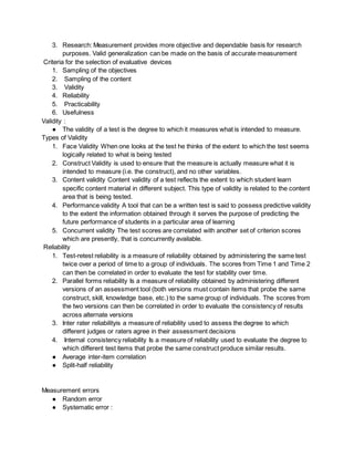 3. Research: Measurement provides more objective and dependable basis for research
purposes. Valid generalization can be made on the basis of accurate measurement
Criteria for the selection of evaluative devices
1. Sampling of the objectives
2. Sampling of the content
3. Validity
4. Reliability
5. Practicability
6. Usefulness
Validity :
● The validity of a test is the degree to which it measures what is intended to measure.
Types of Validity
1. Face Validity When one looks at the test he thinks of the extent to which the test seems
logically related to what is being tested
2. Construct Validity is used to ensure that the measure is actually measure what it is
intended to measure (i.e. the construct), and no other variables.
3. Content validity Content validity of a test reflects the extent to which student learn
specific content material in different subject. This type of validity is related to the content
area that is being tested.
4. Performance validity A tool that can be a written test is said to possess predictive validity
to the extent the information obtained through it serves the purpose of predicting the
future performance of students in a particular area of learning
5. Concurrent validity The test scores are correlated with another set of criterion scores
which are presently, that is concurrently available.
Reliability
1. Test-retest reliability is a measure of reliability obtained by administering the same test
twice over a period of time to a group of individuals. The scores from Time 1 and Time 2
can then be correlated in order to evaluate the test for stability over time.
2. Parallel forms reliability Is a measure of reliability obtained by administering different
versions of an assessment tool (both versions must contain items that probe the same
construct, skill, knowledge base, etc.) to the same group of individuals. The scores from
the two versions can then be correlated in order to evaluate the consistency of results
across alternate versions
3. Inter rater reliabilityis a measure of reliability used to assess the degree to which
different judges or raters agree in their assessment decisions
4. Internal consistency reliability Is a measure of reliability used to evaluate the degree to
which different test items that probe the same construct produce similar results.
● Average inter-item correlation
● Split-half reliability
Measurement errors
● Random error
● Systematic error :
 