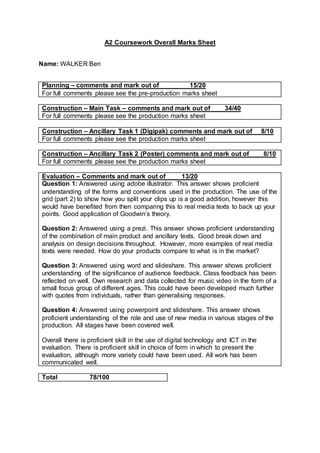 A2 Coursework Overall Marks Sheet
Name: WALKER Ben
Planning – comments and mark out of 15/20
For full comments please see the pre-production marks sheet
Construction – Main Task – comments and mark out of 34/40
For full comments please see the production marks sheet
Construction – Ancillary Task 1 (Digipak) comments and mark out of 8/10
For full comments please see the production marks sheet
Construction – Ancillary Task 2 (Poster) comments and mark out of 8/10
For full comments please see the production marks sheet
Evaluation – Comments and mark out of 13/20
Question 1: Answered using adobe illustrator. This answer shows proficient
understanding of the forms and conventions used in the production. The use of the
grid (part 2) to show how you split your clips up is a good addition, however this
would have benefited from then comparing this to real media texts to back up your
points. Good application of Goodwin’s theory.
Question 2: Answered using a prezi. This answer shows proficient understanding
of the combination of main product and ancillary texts. Good break down and
analysis on design decisions throughout. However, more examples of real media
texts were needed. How do your products compare to what is in the market?
Question 3: Answered using word and slideshare. This answer shows proficient
understanding of the significance of audience feedback. Class feedback has been
reflected on well. Own research and data collected for music video in the form of a
small focus group of different ages. This could have been developed much further
with quotes from individuals, rather than generalising responses.
Question 4: Answered using powerpoint and slideshare. This answer shows
proficient understanding of the role and use of new media in various stages of the
production. All stages have been covered well.
Overall there is proficient skill in the use of digital technology and ICT in the
evaluation. There is proficient skill in choice of form in which to present the
evaluation, although more variety could have been used. All work has been
communicated well.
Total 78/100
 