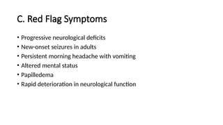 C. Red Flag Symptoms
• Progressive neurological deficits
• New-onset seizures in adults
• Persistent morning headache with vomiting
• Altered mental status
• Papilledema
• Rapid deterioration in neurological function
 