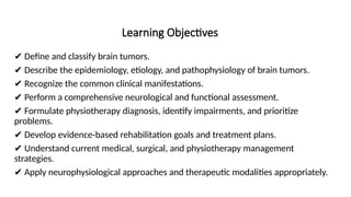 Learning Objectives
✔ Define and classify brain tumors.
✔ Describe the epidemiology, etiology, and pathophysiology of brain tumors.
✔ Recognize the common clinical manifestations.
✔ Perform a comprehensive neurological and functional assessment.
✔ Formulate physiotherapy diagnosis, identify impairments, and prioritize
problems.
✔ Develop evidence-based rehabilitation goals and treatment plans.
✔ Understand current medical, surgical, and physiotherapy management
strategies.
✔ Apply neurophysiological approaches and therapeutic modalities appropriately.
 
