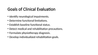Goals of Clinical Evaluation
• Identify neurological impairments.
• Determine functional limitations.
• Establish baseline functional status.
• Detect medical and rehabilitation precautions.
• Formulate physiotherapy diagnosis.
• Develop individualized rehabilitation goals.
 