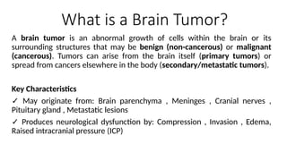 What is a Brain Tumor?
A brain tumor is an abnormal growth of cells within the brain or its
surrounding structures that may be benign (non-cancerous) or malignant
(cancerous). Tumors can arise from the brain itself (primary tumors) or
spread from cancers elsewhere in the body (secondary/metastatic tumors).
Key Characteristics
✓ May originate from: Brain parenchyma , Meninges , Cranial nerves ,
Pituitary gland , Metastatic lesions
✓ Produces neurological dysfunction by: Compression , Invasion , Edema,
Raised intracranial pressure (ICP)
 