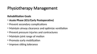 Physiotherapy Management
Rehabilitation Goals
• Acute Phase (ICU/Early Postoperative)
• Prevent secondary complications
• Maintain airway clearance and optimize ventilation
• Prevent pressure injuries and contractures
• Maintain joint range of motion
• Promote early mobilization
• Improve sitting tolerance
 