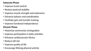 Subacute Phase
• Improve trunk control
• Restore postural stability
• Improve muscle strength and endurance
• Enhance balance and coordination
• Facilitate gait and transfer training
• Improve functional independence
Chronic Phase
• Maximize community reintegration
• Improve participation in daily activities
• Enhance cardiovascular fitness
• Reduce fall risk
• Improve quality of life
• Encourage lifelong physical activity
 