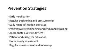 Prevention Strategies
• Early mobilization
• Regular positioning and pressure relief
• Daily range-of-motion exercises
• Progressive strengthening and endurance training
• Appropriate assistive devices
• Patient and caregiver education
• Home safety assessment
• Regular reassessment and follow-up
 