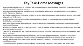 Key Take-Home Messages
• Brain tumors may be primary or metastatic and can produce significant neurological impairment through mass effect,
edema, and raised intracranial pressure.
• Clinical manifestations depend primarily on the tumor location, growth rate, and degree of intracranial pressure
rather than tumor size alone.
• Contrast-enhanced MRI is the imaging modality of choice, while histopathological and molecular analyses confirm the
diagnosis and WHO grade.
• Comprehensive neurological and functional assessment is essential for identifying impairments and planning
individualized rehabilitation.
• Early surgical intervention, when indicated, combined with appropriate medical management improves neurological
outcomes and survival.
• Physiotherapy should begin as early as the patient's medical condition allows to prevent secondary complications and
promote functional recovery.
• Task-specific, goal-oriented, and individualized rehabilitation is the cornerstone of neurorehabilitation following brain
tumor treatment.
• Effective rehabilitation requires a multidisciplinary approach involving neurosurgeons, oncologists, physiatrists,
physiotherapists, occupational therapists, speech-language pathologists, psychologists, nurses, and caregivers.
• Regular reassessment using standardized outcome measures is necessary to monitor progress and optimize
rehabilitation goals.
• The ultimate goal of rehabilitation is to maximize independence, community participation, and quality of life.
 