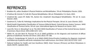REFRENCES
• Braddom RL, editor. Braddom's Physical Medicine and Rehabilitation. 7th ed. Philadelphia: Elsevier; 2026.
• O'Sullivan SB, Schmitz TJ, Fulk GD. Physical Rehabilitation. 8th ed. Philadelphia: F.A. Davis; 2023.
• Umphred DA, Lazaro RT, Roller ML, Burton GU. Umphred's Neurological Rehabilitation. 7th ed. St. Louis:
Elsevier; 2020.
• Goodman CC, Fuller KS. Pathology: Implications for the Physical Therapist. 5th ed. St. Louis: Elsevier; 2023.
• World Health Organization Classification of Tumours Editorial Board. Central Nervous System Tumours. WHO
Classification of Tumours Series. 5th ed. Lyon: International Agency for Research on Cancer; 2021.
• Louis DN, Perry A, Wesseling P, et al. The 2021 WHO Classification of Tumors of the Central Nervous System:
A Summary. Neuro Oncol. 2021;23(8):1231–1251.
• Weller M, van den Bent M, Preusser M, et al. EANO guidelines on the diagnosis and treatment of diffuse
gliomas of adulthood. Nat Rev Clin Oncol. 2021;18(3):170–186.
• Le Rhun E, Guckenberger M, Smits M, et al. EANO–ESMO Clinical Practice Guidelines for diagnosis, treatment
and follow-up of patients with brain metastases from solid tumours. Ann Oncol. 2021;32(11):1332–1347.
• National Institute for Health and Care Excellence (NICE). Brain Tumours (Primary) and Brain Metastases in
Adults (NG99). Updated 2021.
 