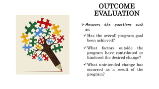 OUTCOME
EVALUATION
Answers the questions such
as:
 Has the overall program goal
been achieved?
 What factors outside th...