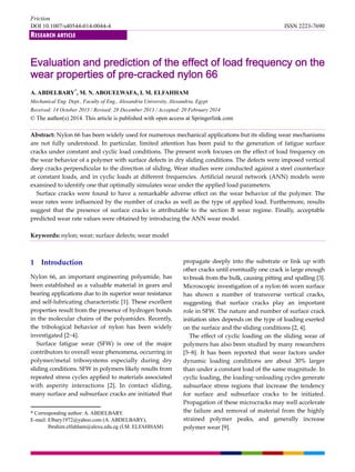 Friction
DOI 10.1007/s40544-014-0044-4 ISSN 2223-7690
RESEARCH ARTICLE
Evaluation and prediction of the effect of load frequency on the
wear properties of pre-cracked nylon 66
A. ABDELBARY*
, M. N. ABOUELWAFA, I. M. ELFAHHAM
Mechanical Eng. Dept., Faculty of Eng., Alexandria University, Alexandria, Egypt
Received: 14 October 2013 / Revised: 28 December 2013 / Accepted: 20 February 2014
© The author(s) 2014. This article is published with open access at Springerlink.com
Abstract: Nylon 66 has been widely used for numerous mechanical applications but its sliding wear mechanisms 
are  not  fully  understood.  In  particular,  limited  attention  has  been  paid  to  the  generation  of  fatigue  surface 
cracks under constant and cyclic load conditions. The present work focuses on the effect of load frequency on 
the wear behavior of a polymer with surface defects in dry sliding conditions. The defects were imposed vertical 
deep cracks perpendicular to the direction of sliding. Wear studies were conducted against a steel counterface 
at constant loads, and in cyclic loads at different frequencies. Artificial neural network (ANN) models were 
examined to identify one that optimally simulates wear under the applied load parameters. 
Surface cracks were found to have a remarkable adverse effect on the wear behavior of the polymer. The 
wear rates were influenced by the number of cracks as well as the type of applied load. Furthermore, results 
suggest  that  the  presence  of  surface  cracks  is  attributable  to  the  section  B  wear  regime.  Finally,  acceptable 
predicted wear rate values were obtained by introducing the ANN wear model. 
 
Keywords: nylon; wear; surface defects; wear model 
 
 
1    Introduction 
Nylon 66, an important engineering polyamide, has 
been established as a valuable material in gears and 
bearing applications due to its superior wear resistance 
and self‐lubricating characteristic [1]. These excellent 
properties result from the presence of hydrogen bonds 
in the molecular chains of the polyamides. Recently, 
the  tribological  behavior  of  nylon  has  been  widely 
investigated [2−4].   
Surface  fatigue  wear  (SFW)  is  one  of  the  major 
contributors to overall wear phenomena, occurring in 
polymer/metal  tribosystems  especially  during  dry 
sliding conditions. SFW in polymers likely results from 
repeated stress cycles applied to materials associated 
with  asperity  interactions  [2].  In  contact  sliding, 
many surface and subsurface cracks are initiated that   
propagate deeply into the substrate or link up with 
other cracks until eventually one crack is large enough 
to break from the bulk, causing pitting and spalling [3]. 
Microscopic investigation of a nylon 66 worn surface 
has  shown  a  number  of  transverse  vertical  cracks, 
suggesting  that  surface  cracks  play  an  important   
role in SFW. The nature and number of surface crack 
initiation sites depends on the type of loading exerted 
on the surface and the sliding conditions [2, 4].   
The effect of cyclic loading on the sliding wear of 
polymers has also been studied by many researchers 
[5−8].  It  has  been  reported  that  wear  factors  under 
dynamic  loading  conditions  are  about  30%  larger 
than under a constant load of the same magnitude. In 
cyclic loading, the loading−unloading cycles generate 
subsurface  stress  regions  that  increase  the  tendency 
for  surface  and  subsurface  cracks  to  be  initiated. 
Propagation of these microcracks may well accelerate 
the failure and removal of material from the highly 
strained  polymer  peaks,  and  generally  increase 
polymer wear [9]. 
* Corresponding author: A. ABDELBARY.
E-mail: Elbary1972@yahoo.com (A. ABDELBARY),
Ibrahim.elfahham@alexu.edu.eg (I.M. ELFAHHAM)
 