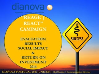 “REAGE |
REACT”
CAMPAIGN
EVALUATION
RESULTS
SOCIAL IMPACT
&
RETURN ON
INVESTMENT
2014
DIANOVA PORTUGAL 26th JUNE 2014 | Rui Martins | Communication Director
 
