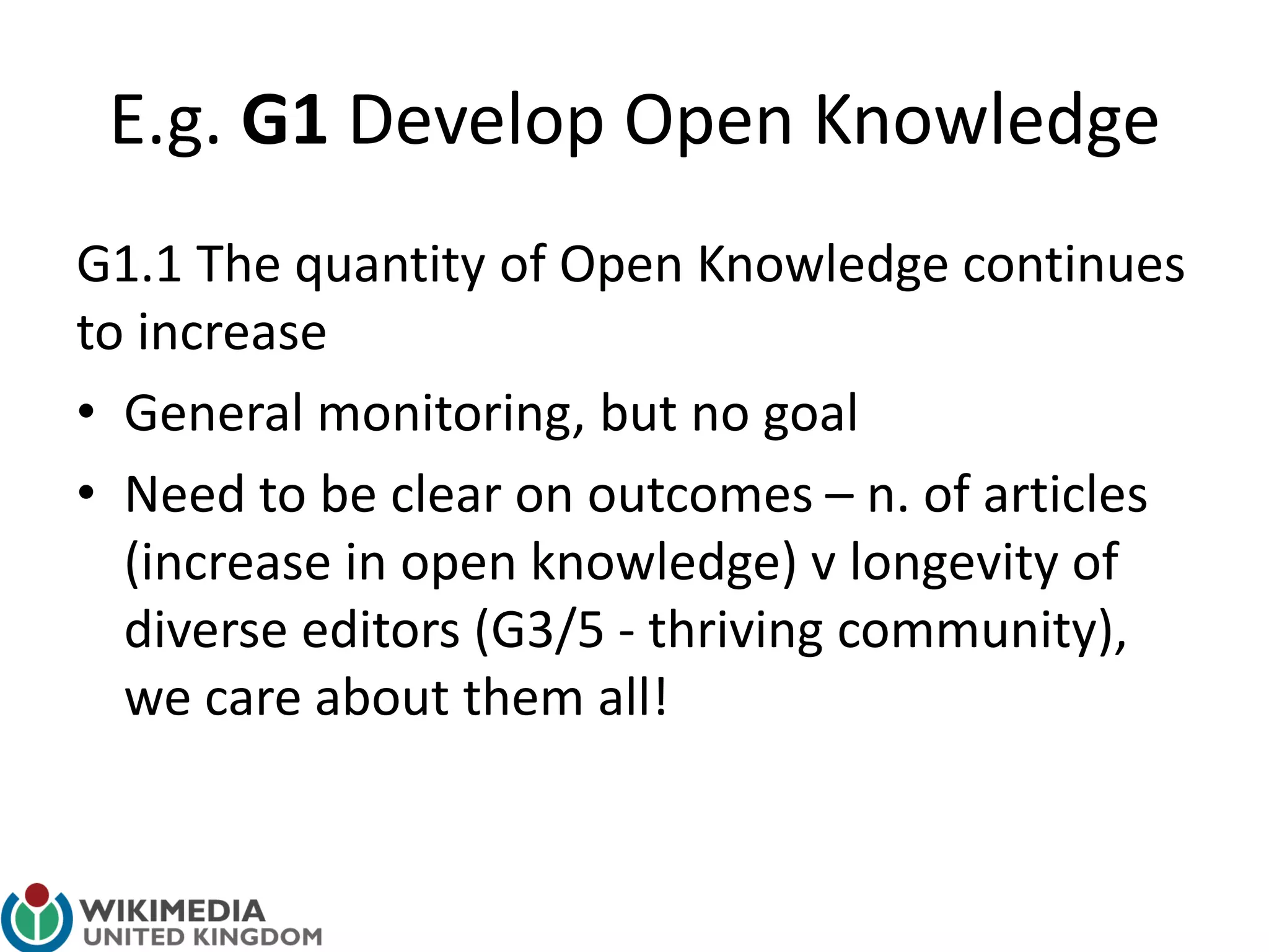 E.g. G1 Develop Open Knowledge
G1.1 The quantity of Open Knowledge continues
to increase
• General monitoring, but no goal
• Need to be clear on outcomes – n. of articles
(increase in open knowledge) v longevity of
diverse editors (G3/5 - thriving community),
we care about them all!
 