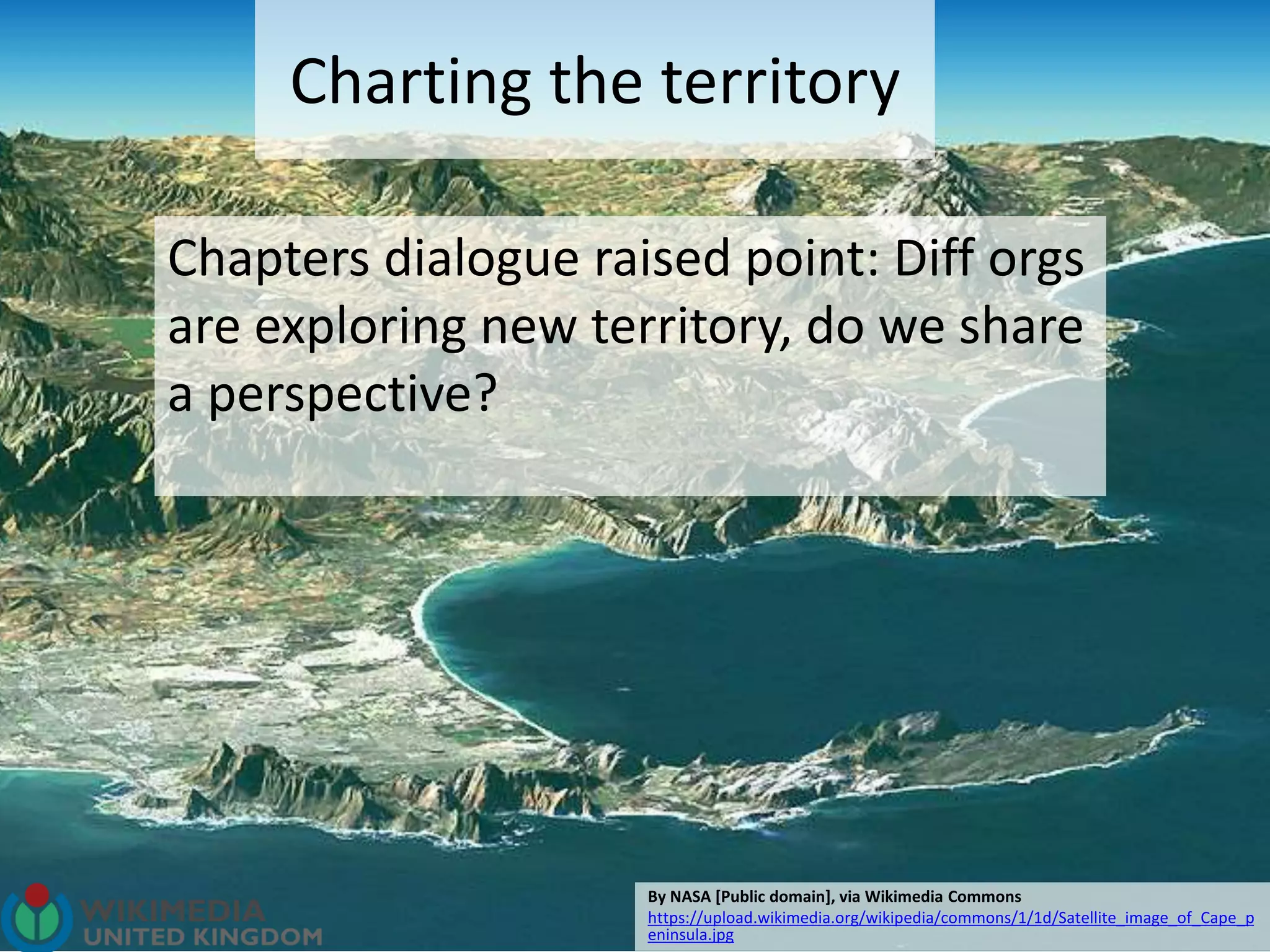 Charting the territory
Chapters dialogue raised point: Diff orgs
are exploring new territory, do we share
a perspective?
By NASA [Public domain], via Wikimedia Commons
https://upload.wikimedia.org/wikipedia/commons/1/1d/Satellite_image_of_Cape_p
eninsula.jpg
 