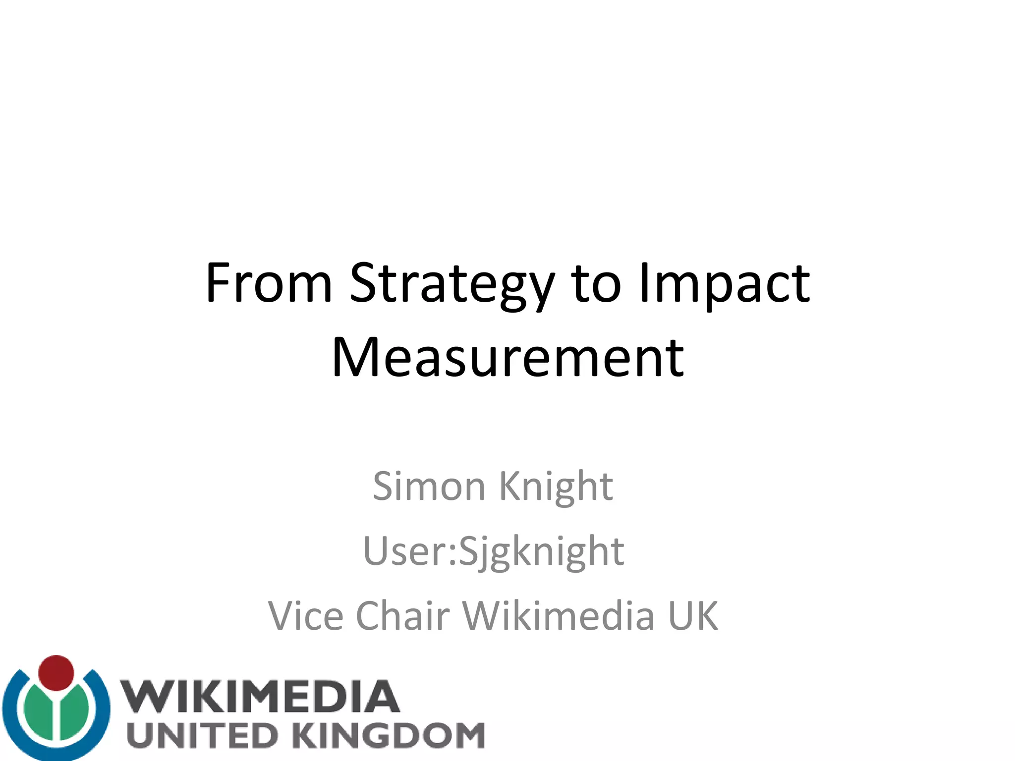From Strategy to Impact
Measurement
Simon Knight
User:Sjgknight
Vice Chair Wikimedia UK
 