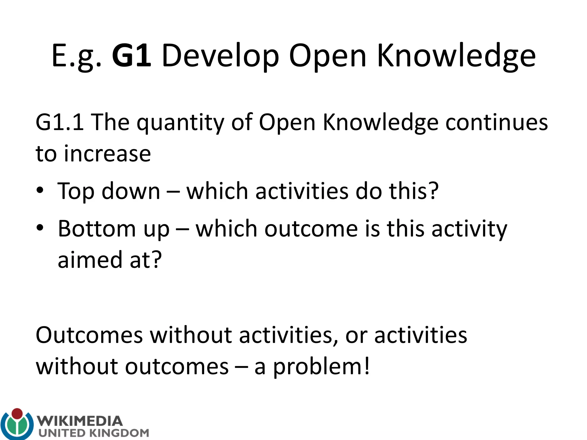 E.g. G1 Develop Open Knowledge
G1.1 The quantity of Open Knowledge continues
to increase
• Top down – which activities do this?
• Bottom up – which outcome is this activity
aimed at?
Outcomes without activities, or activities
without outcomes – a problem!
 