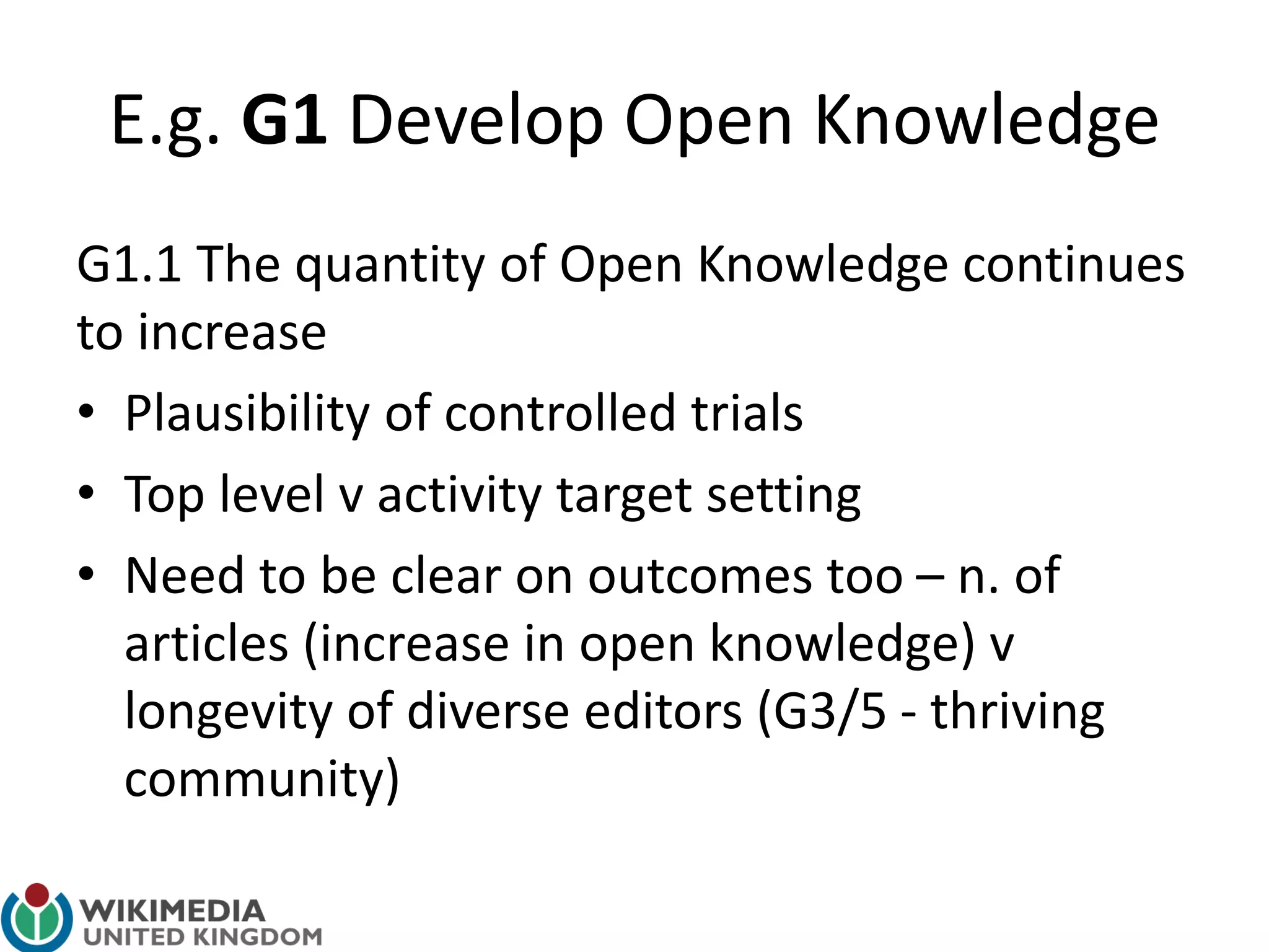E.g. G1 Develop Open Knowledge
G1.1 The quantity of Open Knowledge continues
to increase
• Plausibility of controlled trials
• Top level v activity target setting
• Need to be clear on outcomes too – n. of
articles (increase in open knowledge) v
longevity of diverse editors (G3/5 - thriving
community)
 