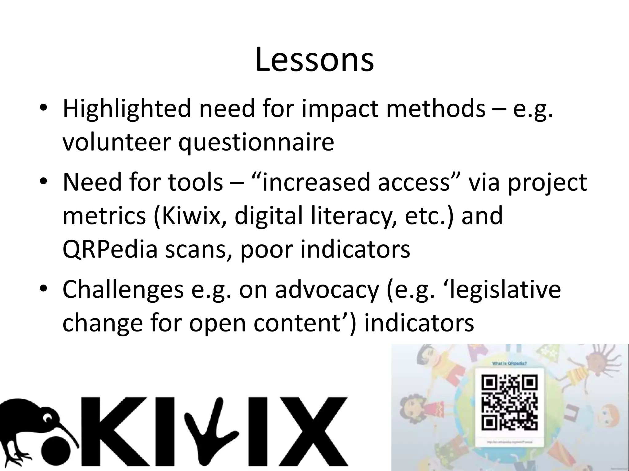 • Highlighted need for impact methods – e.g.
volunteer questionnaire
• Need for tools – “increased access” via project
metrics (Kiwix, digital literacy, etc.) and
QRPedia scans, poor indicators
• Challenges e.g. on advocacy (e.g. ‘legislative
change for open content’) indicators
Lessons
 