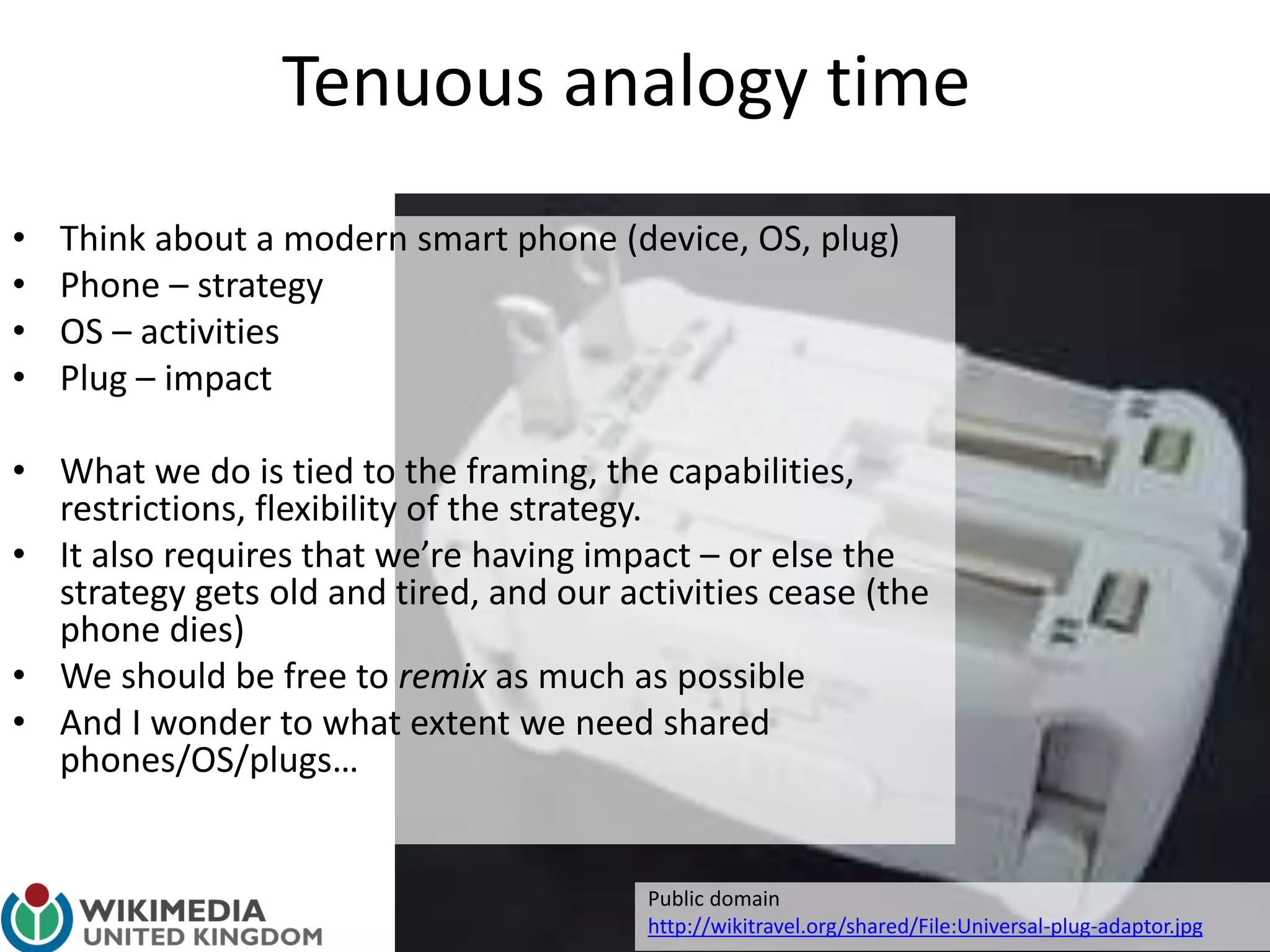 Tenuous analogy time
• Think about a modern smart phone (device, OS, plug)
• Phone – strategy
• OS – activities
• Plug – impact
• What we do is tied to the framing, the capabilities,
restrictions, flexibility of the strategy.
• It also requires that we’re having impact – or else the
strategy gets old and tired, and our activities cease (the
phone dies)
• We should be free to remix as much as possible
• And I wonder to what extent we need shared
phones/OS/plugs…
Public domain
http://wikitravel.org/shared/File:Universal-plug-adaptor.jpg
 