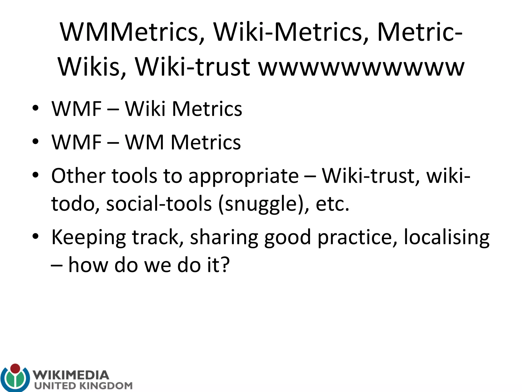 WMMetrics, Wiki-Metrics, Metric-
Wikis, Wiki-trust wwwwwwwwww
• WMF – Wiki Metrics
• WMF – WM Metrics
• Other tools to appropriate – Wiki-trust, wiki-
todo, social-tools (snuggle), etc.
• Keeping track, sharing good practice, localising
– how do we do it?
 