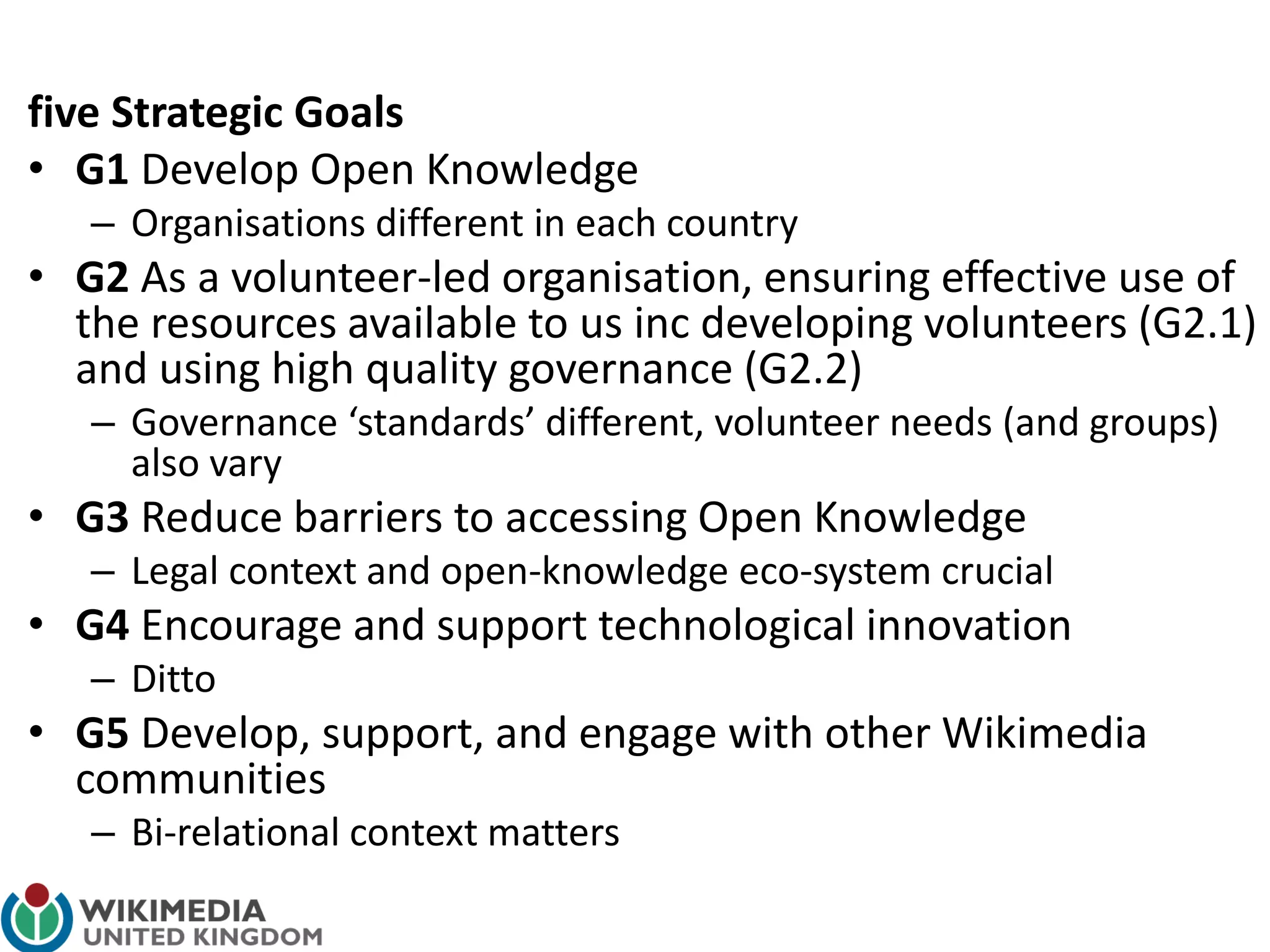 five Strategic Goals
• G1 Develop Open Knowledge
– Organisations different in each country
• G2 As a volunteer-led organisation, ensuring effective use of
the resources available to us inc developing volunteers (G2.1)
and using high quality governance (G2.2)
– Governance ‘standards’ different, volunteer needs (and groups)
also vary
• G3 Reduce barriers to accessing Open Knowledge
– Legal context and open-knowledge eco-system crucial
• G4 Encourage and support technological innovation
– Ditto
• G5 Develop, support, and engage with other Wikimedia
communities
– Bi-relational context matters
 