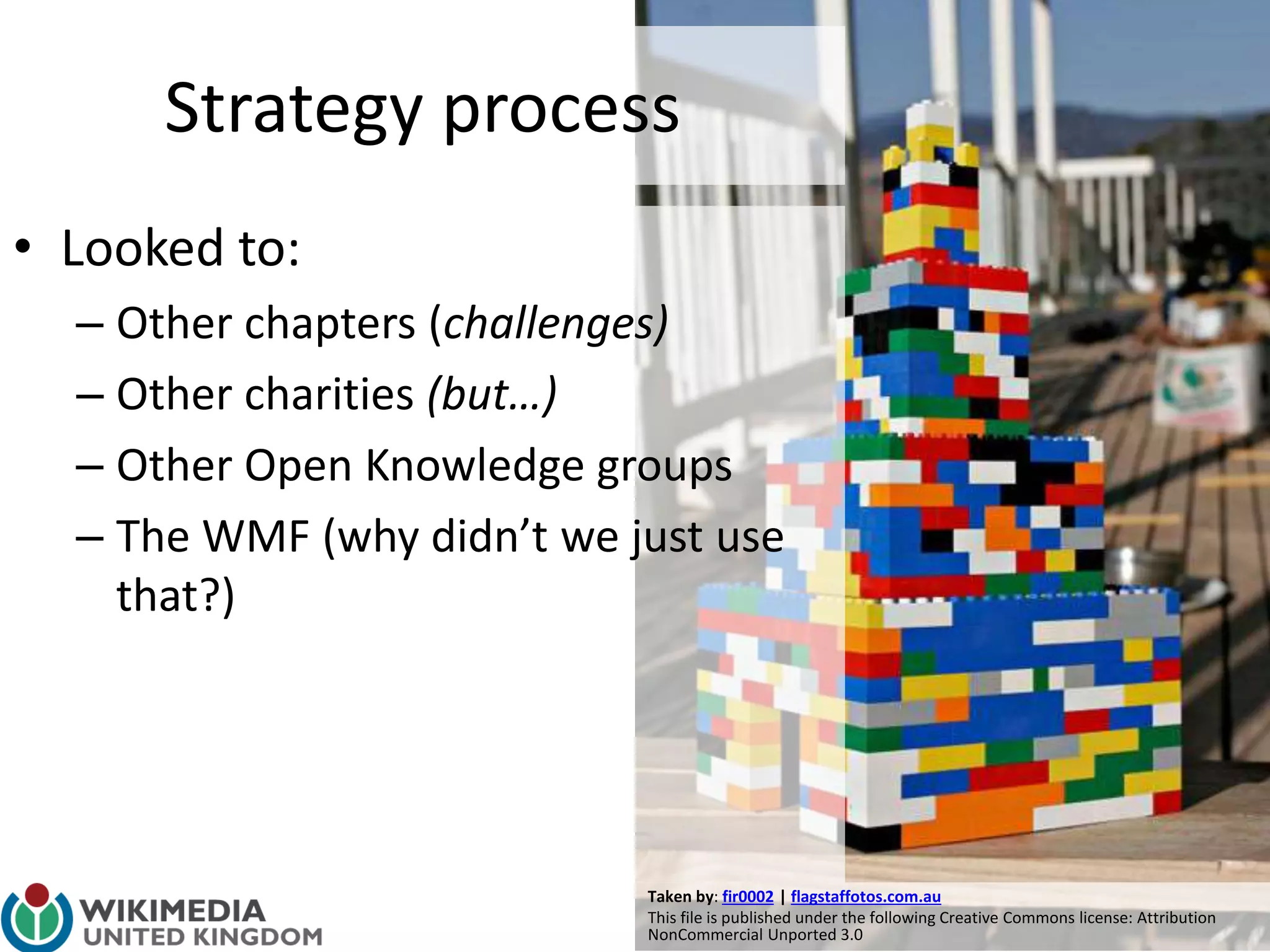 Taken by: fir0002 | flagstaffotos.com.au
This file is published under the following Creative Commons license: Attribution
NonCommercial Unported 3.0
Strategy process
• Looked to:
– Other chapters (challenges)
– Other charities (but…)
– Other Open Knowledge groups
– The WMF (why didn’t we just use
that?)
 