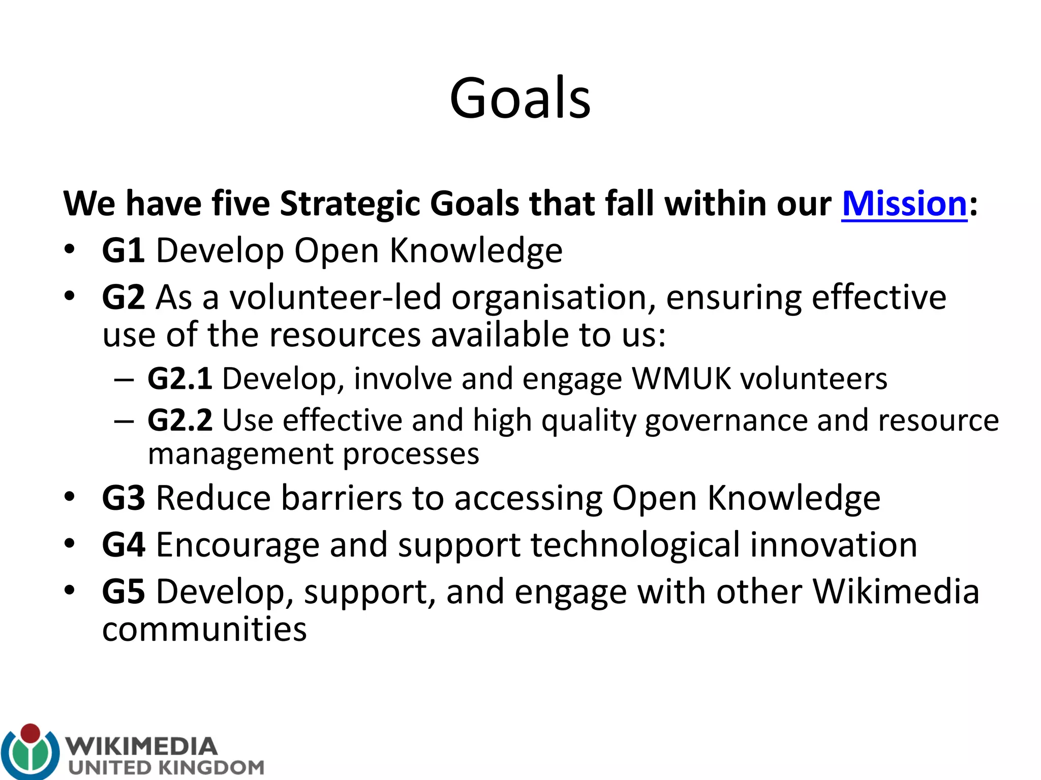 Goals
We have five Strategic Goals that fall within our Mission:
• G1 Develop Open Knowledge
• G2 As a volunteer-led organisation, ensuring effective
use of the resources available to us:
– G2.1 Develop, involve and engage WMUK volunteers
– G2.2 Use effective and high quality governance and resource
management processes
• G3 Reduce barriers to accessing Open Knowledge
• G4 Encourage and support technological innovation
• G5 Develop, support, and engage with other Wikimedia
communities
 