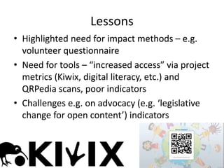 • Highlighted need for impact methods – e.g.
volunteer questionnaire
• Need for tools – “increased access” via project
metrics (Kiwix, digital literacy, etc.) and
QRPedia scans, poor indicators
• Challenges e.g. on advocacy (e.g. ‘legislative
change for open content’) indicators
Lessons
 