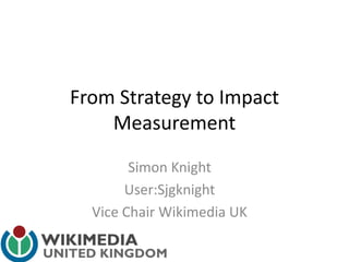 From Strategy to Impact
Measurement
Simon Knight
User:Sjgknight
Vice Chair Wikimedia UK
 