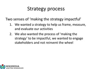 Strategy process
Two senses of ‘making the strategy impactful’
1. We wanted a strategy to help us frame, measure,
and evaluate our activities
2. We also wanted the process of ‘making the
strategy’ to be impactful, we wanted to engage
stakeholders and not reinvent the wheel
 