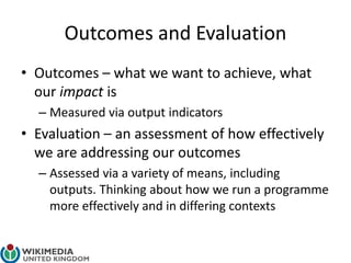 Outcomes and Evaluation
• Outcomes – what we want to achieve, what
our impact is
– Measured via output indicators
• Evaluation – an assessment of how effectively
we are addressing our outcomes
– Assessed via a variety of means, including
outputs. Thinking about how we run a programme
more effectively and in differing contexts
 