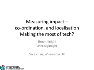 Measuring impact –
co-ordination, and localisation
Making the most of tech?
Simon Knight
User:Sjgknight
Vice chair, Wikimedia UK
 