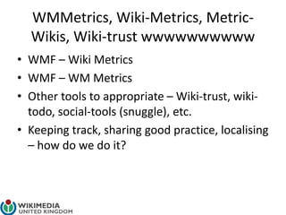WMMetrics, Wiki-Metrics, Metric-
Wikis, Wiki-trust wwwwwwwwww
• WMF – Wiki Metrics
• WMF – WM Metrics
• Other tools to appropriate – Wiki-trust, wiki-
todo, social-tools (snuggle), etc.
• Keeping track, sharing good practice, localising
– how do we do it?
 