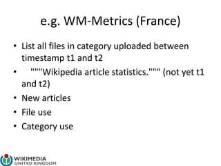 e.g. WM-Metrics (France)
• List all files in category uploaded between
timestamp t1 and t2
• """Wikipedia article statistics.""“ (not yet t1
and t2)
• New articles
• File use
• Category use
 