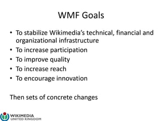 WMF Goals
• To stabilize Wikimedia’s technical, financial and
organizational infrastructure
• To increase participation
• To improve quality
• To increase reach
• To encourage innovation
Then sets of concrete changes
 