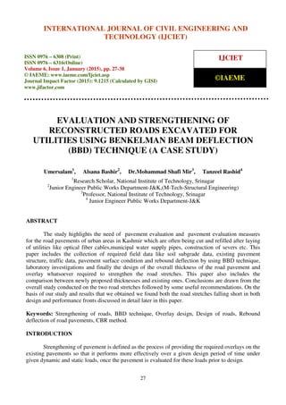 International Journal of Civil Engineering and Technology (IJCIET), ISSN 0976 – 6308 (Print),
ISSN 0976 – 6316(Online), Volume 6, Issue 1, January (2015), pp. 27-38 © IAEME
27
EVALUATION AND STRENGTHENING OF
RECONSTRUCTED ROADS EXCAVATED FOR
UTILITIES USING BENKELMAN BEAM DEFLECTION
(BBD) TECHNIQUE (A CASE STUDY)
Umersalam1
, Alsana Bashir2
, Dr.Mohammad Shafi Mir3
, Tanzeel Rashid4
1
Research Scholar, National Institute of Technology, Srinagar
2
Junior Engineer Public Works Department-J&K,(M-Tech-Structural Engineering)
3
Professor, National Institute of Technology, Srinagar
4
Junior Engineer Public Works Department-J&K
ABSTRACT
The study highlights the need of pavement evaluation and pavement evaluation measures
for the road pavements of urban areas in Kashmir which are often being cut and refilled after laying
of utilities like optical fiber cables,municipal water supply pipes, construction of severs etc. This
paper includes the collection of required field data like soil subgrade data, existing pavement
structure, traffic data, pavement surface condition and rebound deflection by using BBD technique,
laboratory investigations and finally the design of the overall thickness of the road pavement and
overlay whatsoever required to strengthen the road stretches. This paper also includes the
comparison between newly proposed thicknesses and existing ones. Conclusions are drawn from the
overall study conducted on the two road stretches followed by some useful recommendations. On the
basis of our study and results that we obtained we found both the road stretches falling short in both
design and performance fronts discussed in detail later in this paper.
Keywords: Strengthening of roads, BBD technique, Overlay design, Design of roads, Rebound
deflection of road pavements, CBR method.
INTRODUCTION
Strengthening of pavement is defined as the process of providing the required overlays on the
existing pavements so that it performs more effectively over a given design period of time under
given dynamic and static loads, once the pavement is evaluated for these loads prior to design.
INTERNATIONAL JOURNAL OF CIVIL ENGINEERING AND
TECHNOLOGY (IJCIET)
ISSN 0976 – 6308 (Print)
ISSN 0976 – 6316(Online)
Volume 6, Issue 1, January (2015), pp. 27-38
© IAEME: www.iaeme.com/Ijciet.asp
Journal Impact Factor (2015): 9.1215 (Calculated by GISI)
www.jifactor.com
IJCIET
©IAEME
 