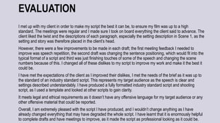 EVALUATION
I met up with my client in order to make my script the best it can be, to ensure my film was up to a high
standard. The meetings were regular and I made sure I took on board everything the client said to advance. The
client liked the twist and the descriptions of each paragraph, especially the setting description in Scene 1, as the
setting and story was therefore placed in the client’s head.
However, there were a few improvements to be made in each draft; the first meeting feedback I needed to
improve was speech repetition, the second draft was changing the sentence positioning, which would fit into the
typical format of a script and third was just finishing touches of some of the speech and changing the scene
numbers because of this. I changed all of these dislikes to my script to improve my work and make it the best it
could be.
I have met the expectations of the client as I improved their dislikes, I met the needs of the brief as it was up to
the standard of an industry standard script. This represents my target audience as the speech is clear and
settings described understandably. I have produced a fully formatted industry standard script and shooting
script, as I used a template and looked at other scripts to gain clarity.
It meets legal and ethical requirements as it doesn’t have any offensive language for my target audience or any
other offensive material that could be reported.
Overall, I am extremely pleased with the script I have produced, and I wouldn’t change anything as I have
already changed everything that may have degraded the whole script. I have learnt that it is enormously helpful
to complete drafts and have meetings to improve, as it made the script as professional looking as it could be.
 