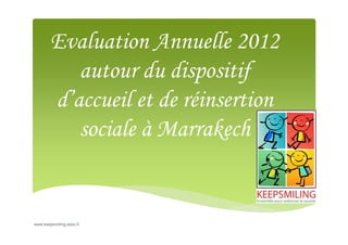 Evaluation Annuelle 2012
autour du dispositif
d’accueil et de réinsertion
sociale à Marrakech

www.keepsmiling.asso.fr

 