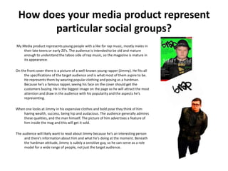 How does your media product represent
       particular social groups?
My Media product represents young people with a like for rap music, mostly males in
    their late teens or early 20’s. The audience is intended to be old and mature
    enough to understand the taboo side of rap music, so the magazine is mature in
    its appearance.

On the front cover there is a picture of a well-known young rapper (Jimmy). He fits all
     the specifications of the target audience and is what most of them aspire to be.
     He represents them by wearing popular clothing and posing as a hardman.
     Because he’s a famous rapper, seeing his face on the cover should get the
     customers buying. He is the biggest image on the page so he will attract the most
     attention and draw in the audience with his popularity and the aspects he’s
     representing.

When one looks at Jimmy in his expensive clothes and bold pose they think of him
    having wealth, success, being hip and audacious. The audience generally admires
    these qualities, and the man himself. The picture of him advertises a feature of
    him inside the mag and this will get it sold.

The audience will likely want to read about Jimmy because he’s an interesting person
     and there’s information about him and what he’s doing at the moment. Beneath
     the hardman attitude, Jimmy is subtly a sensitive guy, so he can serve as a role
     model for a wide range of people, not just the target audience.
 