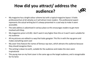 How did you attract/ address the
                    audience?
•   My magazine has a bright colour scheme but with a typical magazine layout. It looks
    professional but at bit whacky so it will attract more readers. The professional aspect
    represents the actual writing but it’s always presented in a cool way to make it seem
    accessible.
•   The web address is advertised in various place so this encourages readers to get more
    involved with Brap.
•   My magazines price is £3.00, I don’t want it any higher than this or it won’t seem suitable for
    my audience
•   All my pictures are edited in a way that looks gangster. This fits in with the rap genre and
    makes everything seem cool
•   My cover lines feature the names of famous rap stars, which attracts the audience because
    they should recognise them.
•   The writing is down to earth, suitable for the audience and makes the stars seem
    inspirational
•   The young man on my front cover is the same age as the target audience, and is recognisable
    for his fame
 