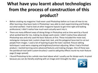 What have you learnt about technologies
    from the process of construction of this
                   product?
•    Before creating my magazine I had never used Photoshop before so it was all new to me.
     After learning a few basic tools in Photoshop I was able to start experimenting and finding
     out what worked. I had to look at other magazine layouts to get mine right and looking
     professional, I didn’t realise how much work actually went into it.
•    There are many different ways of doing things in Photoshop and as time went by a found
     what worked best for me, making my design work easier. I didn’t realise how advanced
     Photoshop was and only used the basic features at first. These included the move tool,
     rectangular marquee tool, custom shape tool, text, and the polygonal lasso tool to cut out
     people from images. I used a lot of layering to give the look I wanted. Picture editing
     techniques I used were cropping and brightness/contrast adjusting. When I had a finished
     product, I started learning some advanced features and making changes. One of these was
     the paintbrush tool (with custom brushes) I used to add gritty effects round my main feature
     page (2 page spread).
•    I found Photoshop to be a whole new level above what I usually use for design work, its great
     because you can do literally anything with an image and it brought my ideas to life.
 
