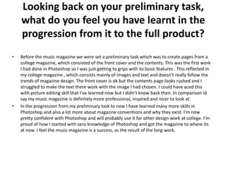 Looking back on your preliminary task,
    what do you feel you have learnt in the
    progression from it to the full product?
•   Before the music magazine we were set a preliminary task which was to create pages from a
    college magazine, which consisted of the front cover and the contents. This was the first work
    I had done in Photoshop so I was just getting to grips with its basic features . This reflected in
    my college magazine , which consists mainly of images and text and doesn’t really follow the
    trends of magazine design. The front cover is ok but the contents page looks rushed and I
    struggled to make the text there work with the image I had chosen. I could have aced this
    with picture editing skill that I’ve learned now but I didn’t know back then. In comparison id
    say my music magazine is definitely more professional, inspired and nicer to look at.
•   In the progression from my preliminary task to now I have learned many more skills in
    Photoshop and also a lot more about magazine conventions and why they exist. I'm now
    pretty confident with Photoshop and will probably use it for other design work at college. I'm
    proud of how I started with zero knowledge of Photoshop and got the magazine to where its
    at now. I feel the music magazine is a success, as the result of the long work.
 