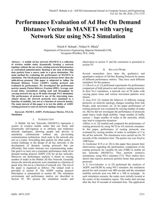 Nilesh P. Bobade et al. / (IJCSE) International Journal on Computer Science and Engineering
                                                                                                  Vol. 02, No. 08, 2010, 2731-2735


   Performance Evaluation of Ad Hoc On Demand
      Distance Vector in MANETs with varying
         Network Size using NS-2 Simulation
                                              Nilesh P. Bobade1, Nitiket N. Mhala2
                                 Department of Electronics Engineering, Bapurao Deshmukh COE,
                                                Sevagram (Wardha), M.S., India.


Abstract— A mobile ad hoc network (MANET) is a collection             observation in section V and the conclusion is presented in
of wireless mobile nodes dynamically forming a network                section VI.
topology without the use of any existing network infrastructure
or centralized administration. Routing is the task of directing                           II.   RELATED WORK
data packets from a source node to a given destination. The
                                                                      Several researchers have done the qualitative and
main method for evaluating the performance of MANETs is
simulation. The On-demand protocol performs better than the           quantitative analysis of Ad Hoc Routing Protocols by means
table-driven protocol. This paper is subjected to Adhoc On            of different performance metrics. They have used different
Demand Distance Vector (AODV) routing protocol and                    simulators for this purpose.
evaluated its performance. We investigated the performance            1) J Broch et al. [1] performed experiments for performance
metrics namely Packet Delivery Fraction (PDF), Average end-           comparison of both proactive and reactive routing protocols.
to-end delay, normalized routing load and throughput by               In their Ns-2 simulation, a network size of 50 nodes with
varying network size up to 50 nodes through NS-2 simulation.          varying pause times and various movement patterns were
The performance of protocol is one of the interesting issue.          chosen.
Almost always the network protocols were simulated as a
                                                                      2) Jorg D.O. [3] studied the behavior of different routing
function of mobility, but not as a function of network density.
The main interest of this paper is to test the ability of AODV        protocols on network topology changes resulting from link
routing protocol to react on network topology changes.                breaks, node movement, etc. In his paper performance of
                                                                      routing protocols was evaluated by varying number of nodes
   Keywords- MANET, AODV, Performance Metrics, NS-2.34,               etc. But he did not investigate the performance of protocols
Simulation                                                            under heavy loads (high mobility +large number of traffic
                                                                      sources + larger number of nodes in the network), which
                     I.    INTRODUCTION                               may lead to congestion situations.
    A Mobile Ad hoc Networks (MANETs) represents a                    3)Khan et al. [4] studied and compared the performance of
system of wireless mobile nodes that can freely and                   routing protocols by using NCTUns 4.0 network simulator.
dynamically self-organize in to arbitrary and temporary               In this paper, performance of routing protocols was
network topologies, allowing people and devices to                    evaluated by varying number of nodes in multiples of 5 in
seamlessly communicate without any pre-existing                       the ad hoc network. The simulations were carried out for 70
communication architecture. Each node in the network also             seconds of the simulation time. The packet size was fixed to
acts as a router, forwarding data packets for other nodes. A          1400 bytes.
central challenge in the design of ad hoc networks is the             4) Arunkumar B R et al. [8] in this paper they present their
development of dynamic routing protocols that can
                                                                      observations regarding the performance comparison of the
efficiently find routes between two communicating nodes.
Our goal is to carry out a systematic performance study of on         routing protocols for variable bit rate (VBR) in mobile ad
demand routing protocol AODV [14] for ad hoc networks.                hoc networks (MANETs). They perform extensive
Moreover our performance analysis is based on varying                 simulations, using NS-2 simulator [13]. Their studies have
number of nodes in the Mobile Ad Hoc Network. Generally               shown that reactive protocols perform better than proactive
always the network protocols were simulated as a function of          protocols.
pause time, but not as a function of network size. The rest of        5) S. Gowrishanker et al [9] performed the Analysis of
the paper is organized as follows: The related work is                AODV and OLSR by using NS-2 simulator, the simulation
provided in section II. The AODV routing protocol                     period for each scenario was 900 seconds and the simulated
Description is summarized in section III. The simulation              mobility network area was 800 m x 500 m rectangle. In
environment and performance metrics are described in                  each simulation scenario, the nodes were initially located at
Section IV. We present the simulation results and                     the center of the simulation region. The nodes start moving
                                                                      after the first 10 seconds of simulated time. The application



ISSN : 0975-3397                                                                                                             2731
 