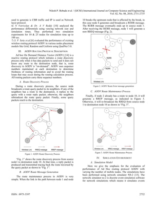 Nilesh P. Bobade et al. / (IJCSE) International Journal on Computer Science and Engineering
                                                                                                    Vol. 02, No. 08, 2010, 2731-2735

used to generate is CBR traffic and IP is used as Network               10 breaks the upstream node that is affected by the break, in
layer protocol.                                                         this case node 4 generates and broadcasts a RERR message.
6) N Vetrivelan & Dr. A V Reddy [10] analyzed the                       The RERR message eventually ends up in source node 1.
performance differentials using varying network size and                After receiving the RERR message, node 1 will generate a
simulation times. They performed two simulation                         new RREQ message (Fig. 2).
experiments for 10 & 25 nodes for simulation time up to
100 sec.
7) S. P. Setty et.al.[6] evaluated the performance of existing
wireless routing protocol AODV in various nodes placement
models like Grid, Random and Uniform using QualNet 5.0.
       III.   AODV ROUTING PROTOCOL DESCRIPTION
     Ad hoc On Demand Distance Vector (AODV) [14] is a
reactive routing protocol which initiates a route discovery
process only when it has data packets to send and it does not
know any route to the destination node, that is, route
discovery in AODV is “on-demand”. AODV uses sequence
numbers maintained at each destination to determine
freshness of routing information and to avoid the routing
loops that may occur during the routing calculation process.
All routing packets carry these sequence numbers.
        A. Route Discovery Process
    During a route discovery process, the source node                             Figure 2. AODV Route Error message generation
broadcasts a route query packet to its neighbors. If any of the
neighbors has a route to the destination, it replies to the                    C. AODV Route Maintenance Process
query with a route reply packet; otherwise, the neighbors
                                                                           Finally, if node 2 already has a route to node 10, it will
rebroadcast the route query packet. Finally, some query
                                                                        generate a RREP message, as indicated in Figure 3.
packets reach to the destination.
                                                                        Otherwise, it will re-broadcast the RREQ from source node
                                                                        1 to destination node 10 as shown in “Fig. 3”.




                                                                                    Figure 3. AODV Route Maintenance Process
              Figure 1. AODV Route Discovery Process
                                                                                     IV.    SIMULATION ENVIRONMENT
     “Fig. 1” shows the route discovery process from source
node1 to destination node 10. At that time, a reply packet is                  A. Simulation Model
produced and transmitted tracing back the route traversed by                 Here we give the emphasis for the evaluation of
the query packet as shown in “Fig. 1”.
                                                                        performance of Ad Hoc routing protocol AODV with
        B. AODV Route Message Generation                                varying the number of mobile nodes. The simulations have
                                                                        been performed using network simulator NS-2 [13]. The
    The route maintenance process in AODV is very
                                                                        network simulator ns-2 is discrete event simulation software
simple. When the link in the path between node 1 and node
                                                                        for network simulations which means it simulates events




ISSN : 0975-3397                                                                                                                  2732
 