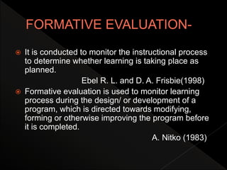  It is conducted to monitor the instructional process
to determine whether learning is taking place as
planned.
Ebel R. L. and D. A. Frisbie(1998)
 Formative evaluation is used to monitor learning
process during the design/ or development of a
program, which is directed towards modifying,
forming or otherwise improving the program before
it is completed.
A. Nitko (1983)
 