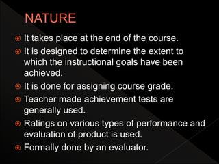  It takes place at the end of the course.
 It is designed to determine the extent to
which the instructional goals have been
achieved.
 It is done for assigning course grade.
 Teacher made achievement tests are
generally used.
 Ratings on various types of performance and
evaluation of product is used.
 Formally done by an evaluator.
 