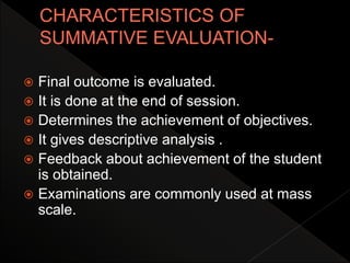  Final outcome is evaluated.
 It is done at the end of session.
 Determines the achievement of objectives.
 It gives descriptive analysis .
 Feedback about achievement of the student
is obtained.
 Examinations are commonly used at mass
scale.
 