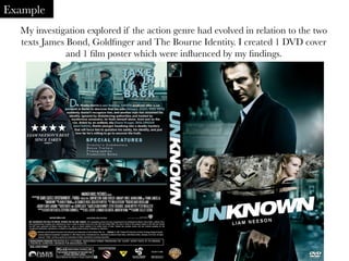 My investigation explored if the action genre had evolved in relation to the two
texts James Bond, Goldﬁnger and The Bourne Identity. I created 1 DVD cover
and 1 ﬁlm poster which were inﬂuenced by my ﬁndings.
	
  
Example
 