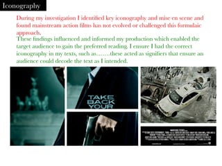 During my investigation I identiﬁed key iconography and mise en scene and
found mainstream action ﬁlms has not evolved or challenged this formulaic
approach. 
Iconography
These ﬁndings inﬂuenced and informed my production which enabled the
target audience to gain the preferred reading. I ensure I had the correct
iconography in my texts, such as…….these acted as signiﬁers that ensure an
audience could decode the text as I intended.
	
  
 