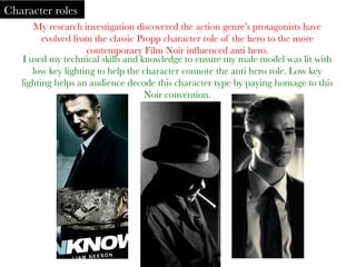 My research investigation discovered the action genre’s protagonists have
evolved from the classic Propp character role of the hero to the more
contemporary Film Noir inﬂuenced anti hero. 	
  
Character roles
I used my technical skills and knowledge to ensure my male model was lit with
low key lighting to help the character connote the anti hero role. Low key
lighting helps an audience decode this character type by paying homage to this
Noir convention.	
  
	
  
 